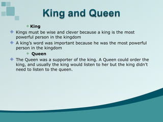 King Kings must be wise and clever because a king is the most powerful person in the kingdom A king’s word was important because he was the most powerful person in the kingdom Queen The Queen was a supporter of the king. A Queen could order the king, and usually the king would listen to her but the king didn’t need to listen to the queen. 