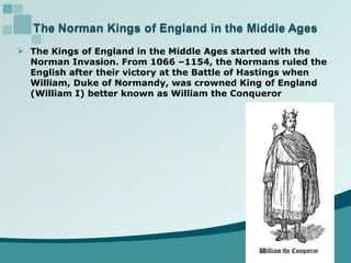 The Kings of England in the Middle Ages started with the  Norman Invasion. From 1066 –1154, the Normans ruled the English after their victory at the Battle of Hastings when  William, Duke of Normandy, was crowned King of England  (William I) better known as William the Conqueror 