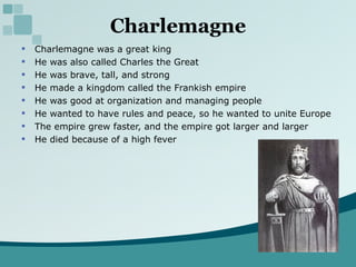 Charlemagne Charlemagne was a great king He was also called Charles the Great He was brave, tall, and strong He made a kingdom called the Frankish empire He was good at organization and managing people He wanted to have rules and peace, so he wanted to unite Europe The empire grew faster, and the empire got larger and larger He died because of a high fever 