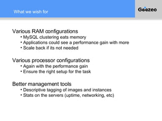 What we wish for Various RAM configurations MySQL clustering eats memory Applications could see a performance gain with more Scale back if its not needed Various processor configurations Again with the performance gain Ensure the right setup for the task Better management tools Descriptive tagging of images and instances Stats on the servers (uptime, networking, etc) 