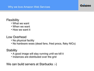 Why we love Amazon Web Services Flexibility What we want When we want How we want it Low Overhead No physical facility No hardware woes (dead fans, fried procs, flaky NICs) Stability A good image will stay running until we kill it Instances are distributed over the grid We can build servers at Starbucks :-) 