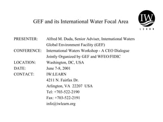 GEF and its International Water Focal Area
PRESENTER: Alfred M. Duda, Senior Adviser, International Waters
Global Environment Facility (GEF)
CONFERENCE: International Waters Workshop - A CEO Dialogue
Jointly Organized by GEF and WFEO/FIDIC
LOCATION: Washington, DC, USA
DATE: June 7-8, 2001
CONTACT: IW:LEARN
4211 N. Fairfax Dr.
Arlington, VA 22207 USA
Tel: +703-522-2190
Fax: +703-522-2191
info@iwlearn.org
 