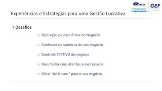 • Desafios
o Operação de excelência no Negócio
o Conhecer os números do seu negócio
o Controle EFETIVO do negócio
o Resultados consistentes e expressivos
o Olhar “de futuro” para o seu negócio
Experiências e Estratégias para uma Gestão Lucrativa
 
