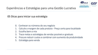 Experiências e Estratégias para uma Gestão Lucrativa
0. Conhecer os números do seu negócio
1. Calcule a margem de cada produto - Preço certo para localidade
2. Escolha bem o mix
3. Trace metas e estratégias de vendas possíveis e graduais
4. Procure reduzir custos e combinar com aumento da produtividade
5. Estratégia para venda
05 Dicas para iniciar sua estratégia
 