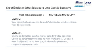 Experiências e Estratégias para uma Gestão Lucrativa
MARGEM :
Valor percentual ou numérico, baseado/adicionado a um determinado
valor de custo inicial.
MARK-UP :
Origina-se do Inglês e significa marcar para dentro (ou por cima).
Cálculo da porcentagem baseado no valor final (venda). Ou seja, o
valor final (venda) será o valor que, tirado o valor percentual,
chegamos ao preço de custo.
Você sabe a Diferença ? MARGEM e MARK-UP ?
 