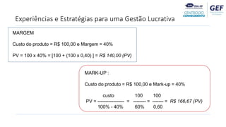 Experiências e Estratégias para uma Gestão Lucrativa
MARGEM
Custo do produto = R$ 100,00 e Margem = 40%
PV = 100 x 40% = [100 + (100 x 0,40) ] = R$ 140,00 (PV)
MARK-UP :
Custo do produto = R$ 100,00 e Mark-up = 40%
custo 100 100
PV = ----------------- = -------- = ------- = R$ 166,67 (PV)
100% - 40% 60% 0,60
 
