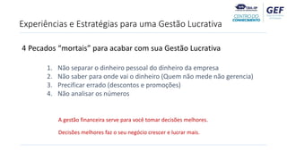 4 Pecados “mortais” para acabar com sua Gestão Lucrativa
1. Não separar o dinheiro pessoal do dinheiro da empresa
2. Não saber para onde vai o dinheiro (Quem não mede não gerencia)
3. Precificar errado (descontos e promoções)
4. Não analisar os números
Experiências e Estratégias para uma Gestão Lucrativa
A gestão financeira serve para você tomar decisões melhores.
Decisões melhores faz o seu negócio crescer e lucrar mais.
 