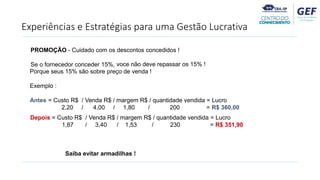 Experiências e Estratégias para uma Gestão Lucrativa
PROMOÇÃO - Cuidado com os descontos concedidos !
Se o fornecedor conceder 15%, voce não deve repassar os 15% !
Porque seus 15% são sobre preço de venda !
Exemplo :
Antes = Custo R$ / Venda R$ / margem R$ / quantidade vendida = Lucro
2,20 / 4,00 / 1,80 / 200 = R$ 360,00
Depois = Custo R$ / Venda R$ / margem R$ / quantidade vendida = Lucro
1,87 / 3,40 / 1,53 / 230 = R$ 351,90
Saiba evitar armadilhas !
 