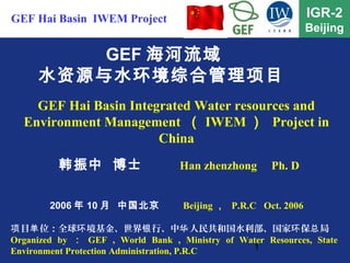 1
IGR-2
Beijing
GEF 海河流域
水资源与水环境综合管理项目
GEF Hai Basin Integrated Water resources and
Environment Management （ IWEM ） Project in
China
目 位：全球 境基金、世界 行、中 人民共和国水利部、国家 保 局项 单 环 银 华 环 总
Organized by ： GEF , World Bank , Ministry of Water Resources, State
Environment Protection Administration, P.R.C
GEF Hai Basin IWEM Project
2006 年 10 月 中国北京 Beijing ， P.R.C Oct. 2006
韩振中 博士 Han zhenzhong Ph. D
 