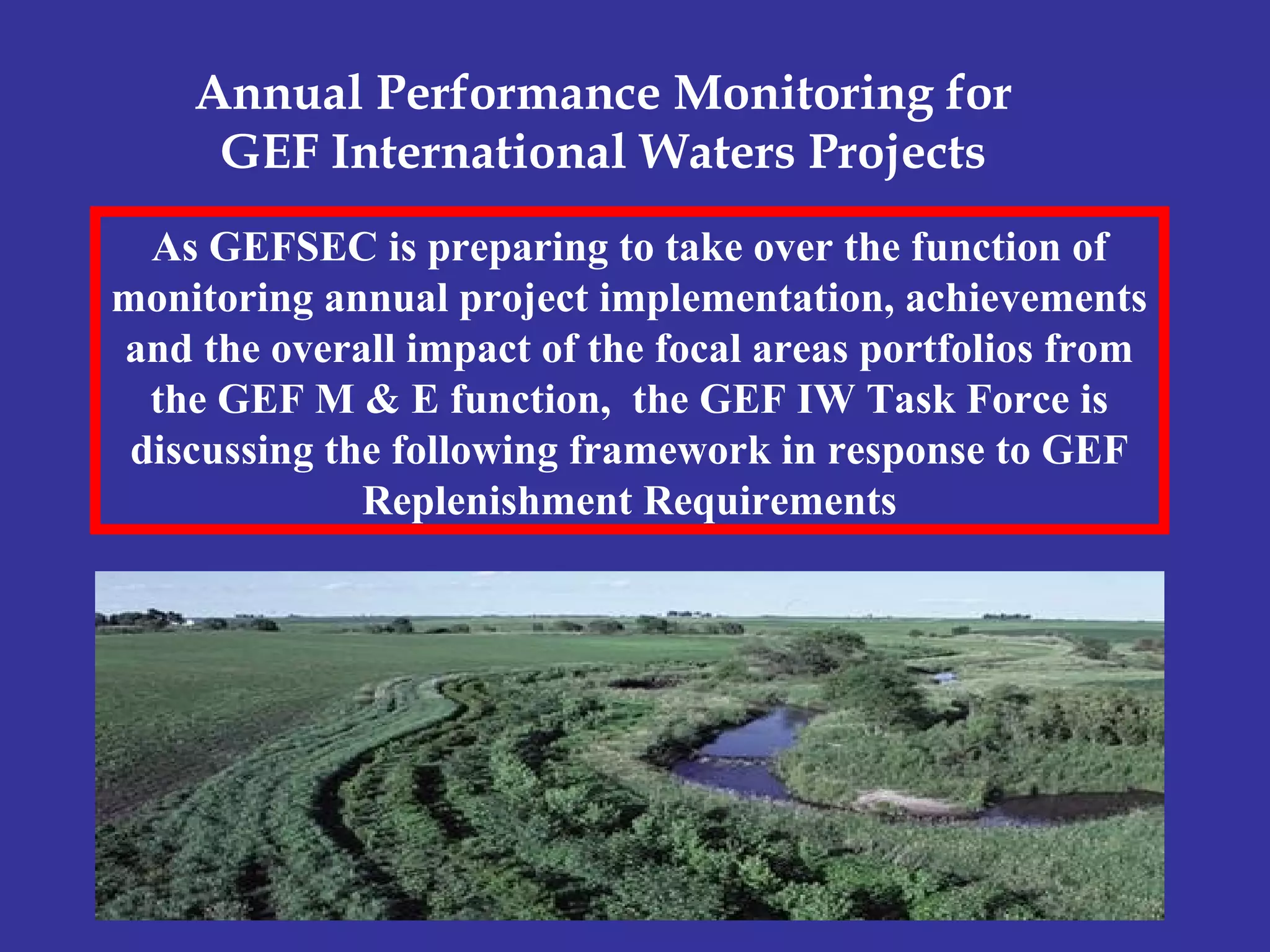 As GEFSEC is preparing to take over the function of
monitoring annual project implementation, achievements
and the overall impact of the focal areas portfolios from
the GEF M & E function, the GEF IW Task Force is
discussing the following framework in response to GEF
Replenishment Requirements
Annual Performance Monitoring for
GEF International Waters Projects
 
