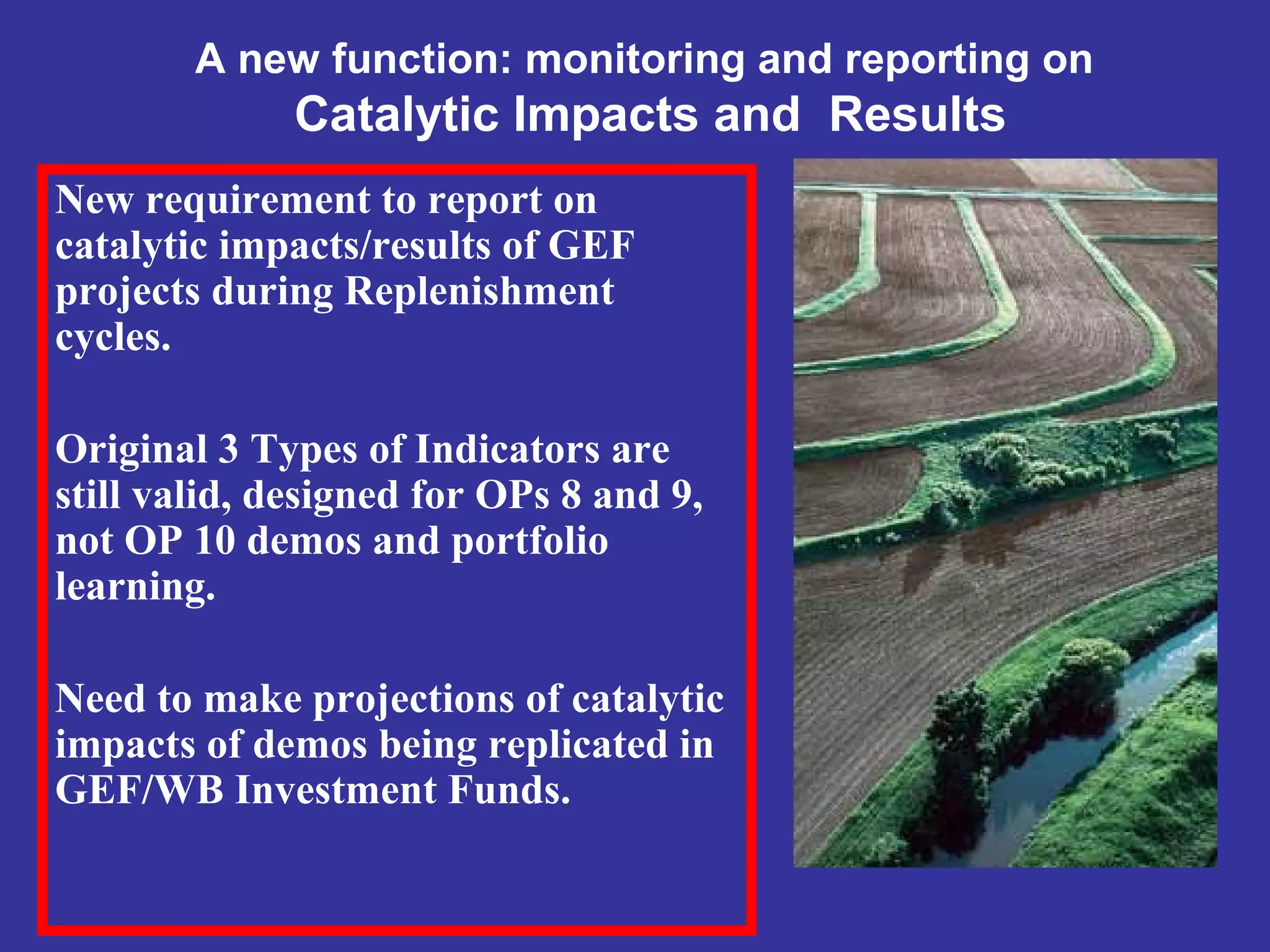 A new function: monitoring and reporting on
Catalytic Impacts and Results
New requirement to report on
catalytic impacts/results of GEF
projects during Replenishment
cycles.
Original 3 Types of Indicators are
still valid, designed for OPs 8 and 9,
not OP 10 demos and portfolio
learning.
Need to make projections of catalytic
impacts of demos being replicated in
GEF/WB Investment Funds.
 