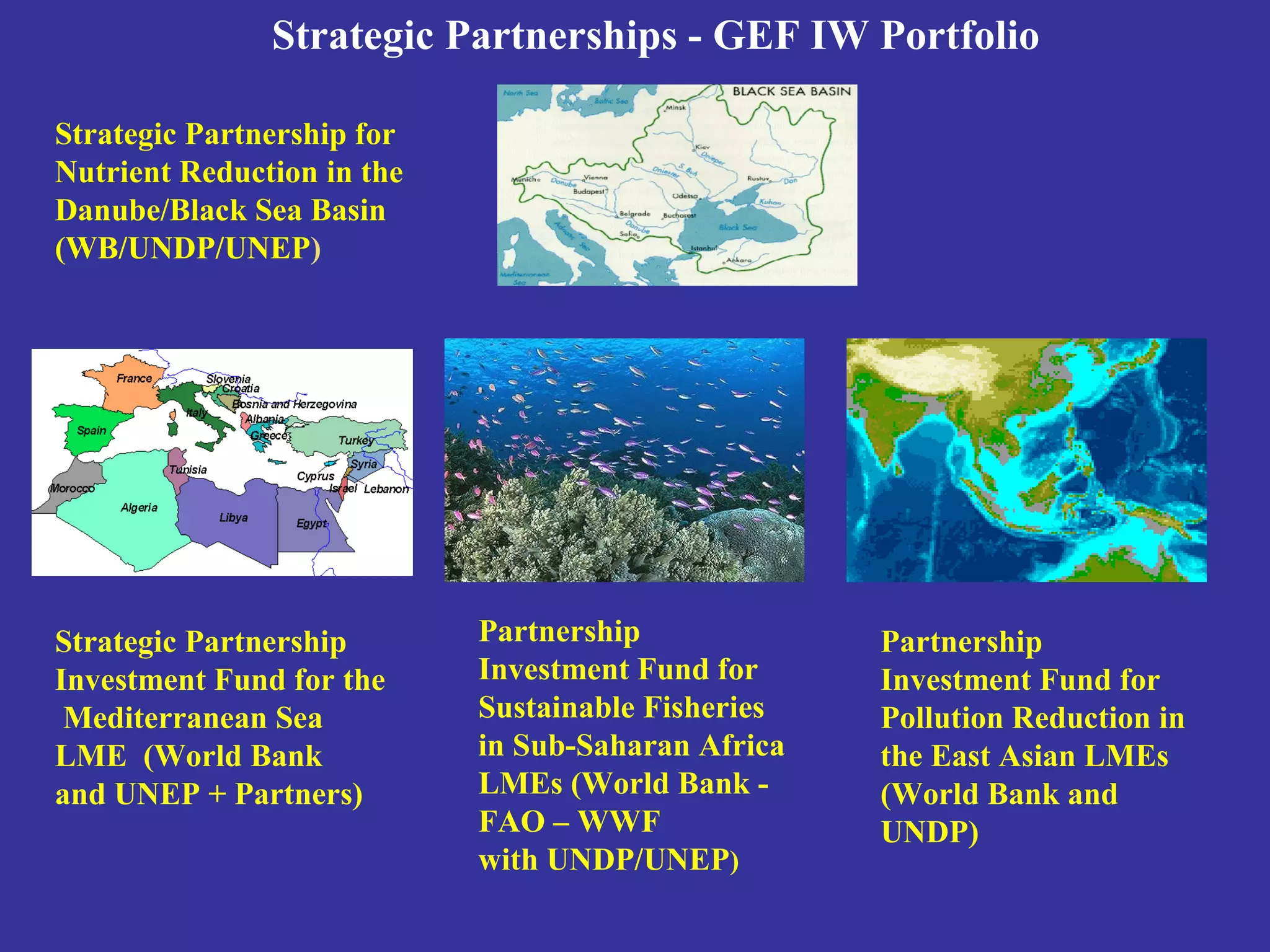Strategic Partnerships - GEF IW Portfolio
Partnership
Investment Fund for
Sustainable Fisheries
in Sub-Saharan Africa
LMEs (World Bank -
FAO – WWF
with UNDP/UNEP)
Partnership
Investment Fund for
Pollution Reduction in
the East Asian LMEs
(World Bank and
UNDP)
Strategic Partnership
Investment Fund for the
Mediterranean Sea
LME (World Bank
and UNEP + Partners)
Strategic Partnership for
Nutrient Reduction in the
Danube/Black Sea Basin
(WB/UNDP/UNEP)
 