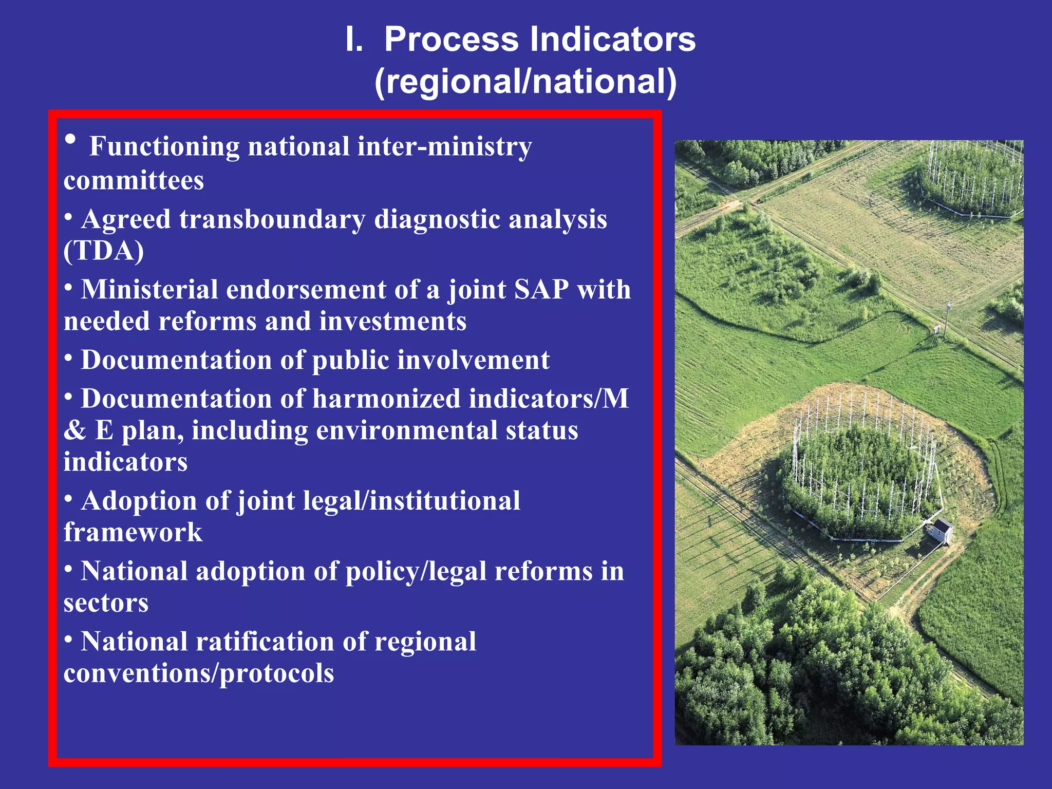 I. Process Indicators
(regional/national)
• Functioning national inter-ministry
committees
• Agreed transboundary diagnostic analysis
(TDA)
• Ministerial endorsement of a joint SAP with
needed reforms and investments
• Documentation of public involvement
• Documentation of harmonized indicators/M
& E plan, including environmental status
indicators
• Adoption of joint legal/institutional
framework
• National adoption of policy/legal reforms in
sectors
• National ratification of regional
conventions/protocols
 