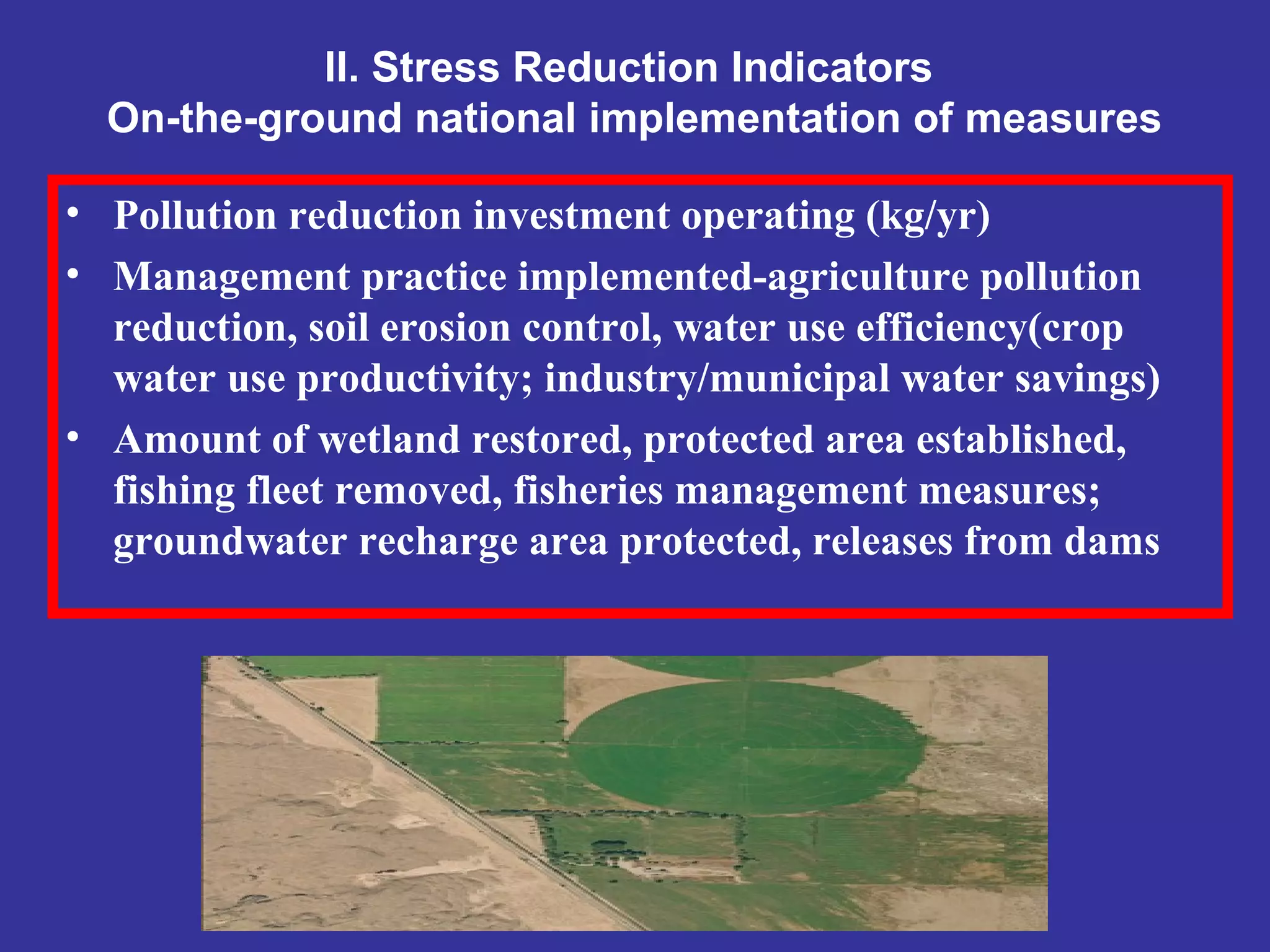 II. Stress Reduction Indicators
On-the-ground national implementation of measures
• Pollution reduction investment operating (kg/yr)
• Management practice implemented-agriculture pollution
reduction, soil erosion control, water use efficiency(crop
water use productivity; industry/municipal water savings)
• Amount of wetland restored, protected area established,
fishing fleet removed, fisheries management measures;
groundwater recharge area protected, releases from dams
 