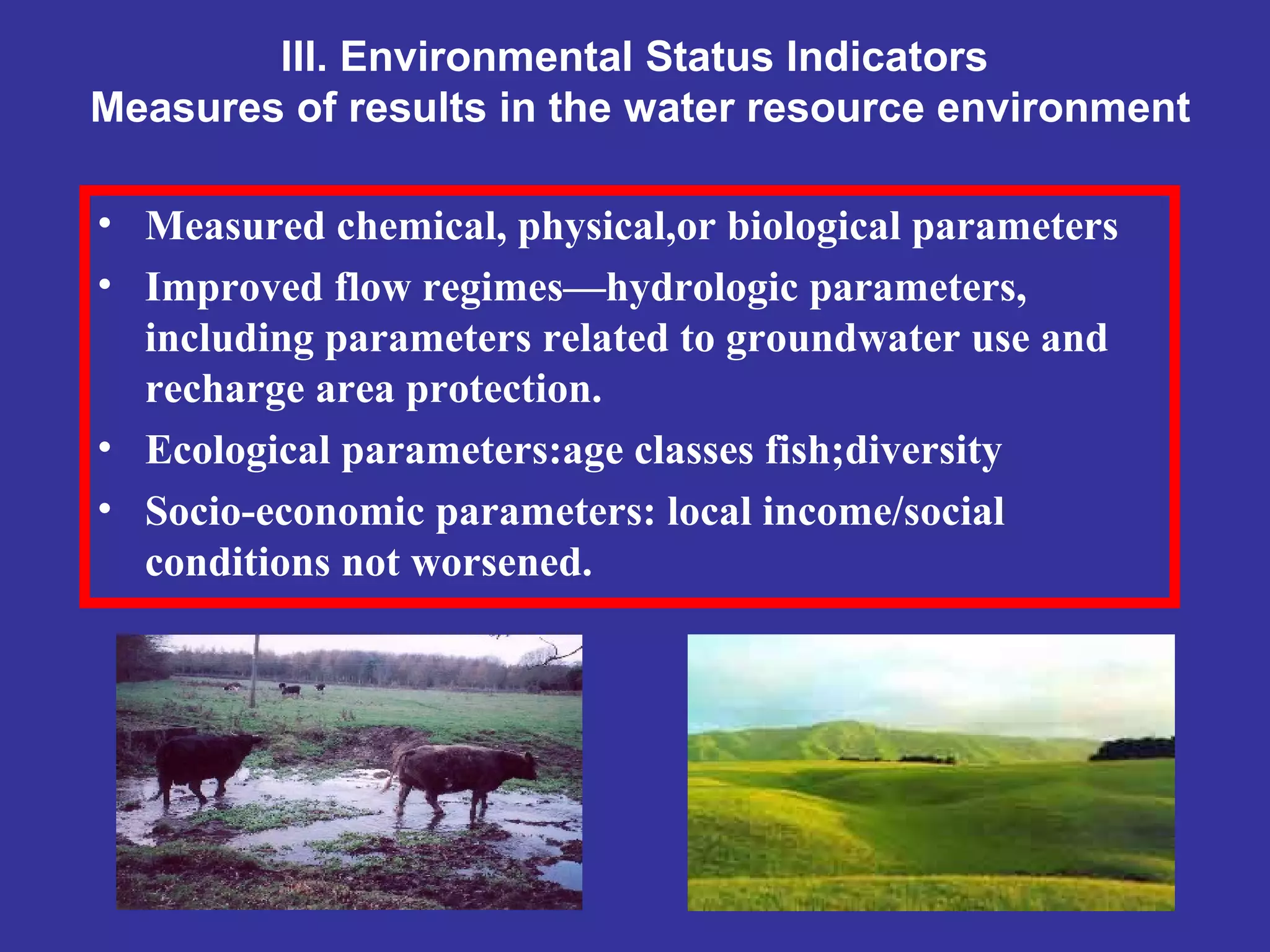 III. Environmental Status Indicators
Measures of results in the water resource environment
• Measured chemical, physical,or biological parameters
• Improved flow regimes—hydrologic parameters,
including parameters related to groundwater use and
recharge area protection.
• Ecological parameters:age classes fish;diversity
• Socio-economic parameters: local income/social
conditions not worsened.
 