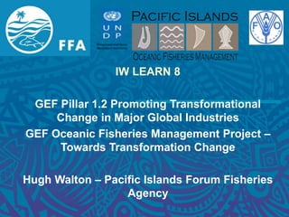 IW LEARN 8
GEF Pillar 1.2 Promoting Transformational
Change in Major Global Industries
GEF Oceanic Fisheries Management Project –
Towards Transformation Change
Hugh Walton – Pacific Islands Forum Fisheries
Agency
 