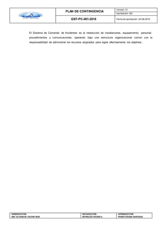 PLAN DE CONTINGENCIA
Versión: 01
Aprobación: GG
GEF-PC-001-2016 Fecha de aprobación: 20-08-2016
GENERADOPOR:
ING° ALVAROM. FACHIN RIOS
REVISADO POR:
REYNALDOYOVERA S.
APROBADOPOR:
PEDROYOVERA SANTIAGO
El Sistema de Comando de Incidentes es la interacción de instalaciones, equipamiento, personal,
procedimientos y comunicaciones, operando bajo una estructura organizacional común con la
responsabilidad de administrar los recursos asignados para lograr efectivamente los objetivos.
 