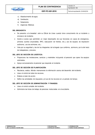 PLAN DE CONTINGENCIA
Versión: 01
Aprobación: GG
GEF-PC-001-2016 Fecha de aprobación: 20-08-2016
GENERADOPOR:
ING° ALVAROM. FACHIN RIOS
REVISADO POR:
REYNALDOYOVERA S.
APROBADOPOR:
PEDROYOVERA SANTIAGO
c) Abastecimiento de agua;
d) Ventilación;
e) Salvamento;
f) Urgencias Médicas
DEL BRIGADISTA
 Se presenta a la brevedad ante su Oficial de Línea cuando toma conocimiento de un incidente o
simulacro de incidente;
 Asiste a cursos que permitirán un mejor desempeño de sus funciones en casos de emergencia,
primeros auxilios (inyectables, RPC, evacuación de heridos, etc.), uso de equipos de respiración
autónoma, uso de extintores, etc.;
 Vela por su seguridad y las de los integrantes de la brigada que conforma, asimismo, por la del resto
de trabajadores y terceros.
DEL JEFE DE SECCIÓN DE LOGÍSTICA:
 Proporciona las instalaciones, servicios y materiales incluyendo al personal que opera los equipos
solicitados;
 Apoya exclusivamente al personal que responde al incidente.
DEL JEFE DE SECCIÓN DE PLANIFICACIÓN:
 Recolecta, evalúa, difunde internamente la información acerca del desarrollo del incidente;
 Lleva el control de todos los recursos;
 Elabora el plan de acción;
 Define las actividades de respuesta y el uso de los recursos en un periodo de tiempo.
DEL JEFE DE SECCIÓN DE ADMINISTRACIÓN Y FINANZAS:
 Lleva el control contable del incidente;
 Administra las horas de trabajo de personas involucradas en el accidente.
 