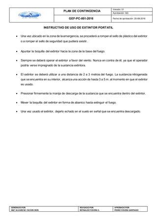 PLAN DE CONTINGENCIA
Versión: 01
Aprobación: GG
GEF-PC-001-2016 Fecha de aprobación: 20-08-2016
GENERADOPOR:
ING° ALVAROM. FACHIN RIOS
REVISADO POR:
REYNALDOYOVERA S.
APROBADOPOR:
PEDROYOVERA SANTIAGO
INSTRUCTIVO DE USO DE EXTINTOR PORTATIL
 Una vez ubicado en la zona de la emergencia, se procederá a romper el sello de plástico del extintor
o a romper el sello de seguridad que pudiera existir.
 Apuntar la boquilla del extintor hacia la zona de la base del fuego.
 Siempre se deberá operar el extintor a favor del viento. Nunca en contra de él, ya que el operador
podría verse impregnado de la sustancia extintora.
 El extintor se deberá utilizar a una distancia de 2 a 3 metros del fuego. La sustancia nitrogenada
que se encuentra en su interior, alcanza una acción de hasta 3 a 5 m. al momento en que el extintor
es usado.
 Presionar firmemente la manija de descarga de la sustancia que se encuentra dentro del extintor.
 Mover la boquilla del extintor en forma de abanico hasta extinguir el fuego.
 Una vez usado el extintor, dejarlo echado en el suelo en señal que se encuentra descargado.
 