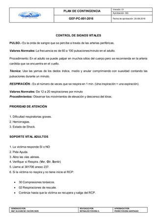 PLAN DE CONTINGENCIA
Versión: 01
Aprobación: GG
GEF-PC-001-2016 Fecha de aprobación: 20-08-2016
GENERADOPOR:
ING° ALVAROM. FACHIN RIOS
REVISADO POR:
REYNALDOYOVERA S.
APROBADOPOR:
PEDROYOVERA SANTIAGO
CONTROL DE SIGNOS VITALES
PULSO.- Es la onda de sangre que se percibe a través de las arterias periféricas.
Valores Normales: La frecuencia es de 60 a 100 pulsaciones/minuto en el adulto.
Procedimiento: En el adulto se puede palpar en muchos sitios del cuerpo pero se recomienda en la arteria
carótida que se encuentra en el cuello.
Técnica: Use las yemas de los dedos índice, medio y anular comprimiendo con suavidad contando las
pulsaciones durante un minuto.
RESPIRACIÓN.- Es el número de veces que se respira en 1 min. (Una inspiración + una expiración).
Valores Normales: De 12 a 20 respiraciones por minuto
Procedimientos: Observar los movimientos de elevación y descenso del tórax.
PRIORIDAD DE ATENCIÓN
1. Dificultad respiratorias graves.
2. Hemorragias.
3. Estado de Shock.
SOPORTE VITAL ADULTOS
1. La victima responde SI o NO
2. Pida Ayuda.
3. Abra las vías aéreas.
4. Verifique si Respira. (Ver, Oír, Sentir)
5. Llame al 381706 anexo 237.
6. Si la víctima no respira y no tiene inicie el RCP:
 30 Compresiones toráxicos.
 02 Respiraciones de rescate.
 Continúe hasta que la víctima se recupera y salga del RCP.
 