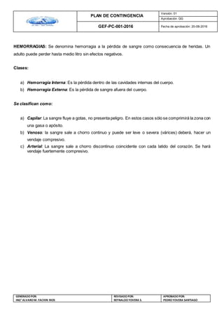 PLAN DE CONTINGENCIA
Versión: 01
Aprobación: GG
GEF-PC-001-2016 Fecha de aprobación: 20-08-2016
GENERADOPOR:
ING° ALVAROM. FACHIN RIOS
REVISADO POR:
REYNALDOYOVERA S.
APROBADOPOR:
PEDROYOVERA SANTIAGO
HEMORRAGIAS: Se denomina hemorragia a la pérdida de sangre como consecuencia de heridas. Un
adulto puede perder hasta medio litro sin efectos negativos.
Clases:
a) Hemorragia Interna: Es la pérdida dentro de las cavidades internas del cuerpo.
b) Hemorragia Externa: Es la pérdida de sangre afuera del cuerpo.
Se clasifican como:
a) Capilar: La sangre fluye a gotas, no presenta peligro. En estos casos sólo se comprimirá la zona con
una gasa o apósito.
b) Venoso: la sangre sale a chorro continuo y puede ser leve o severa (várices) deberá, hacer un
vendaje compresivo.
c) Arterial: La sangre sale a chorro discontinuo coincidente con cada latido del corazón. Se hará
vendaje fuertemente compresivo.
 