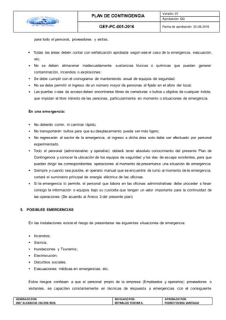 PLAN DE CONTINGENCIA
Versión: 01
Aprobación: GG
GEF-PC-001-2016 Fecha de aprobación: 20-08-2016
GENERADOPOR:
ING° ALVAROM. FACHIN RIOS
REVISADO POR:
REYNALDOYOVERA S.
APROBADOPOR:
PEDROYOVERA SANTIAGO
para todo el personal, proveedores y visitas.
• Todas las áreas deben contar con señalización aprobada según sea el caso de la emergencia, evacuación,
etc.
• No se deben almacenar inadecuadamente sustancias tóxicas o químicas que puedan generar
contaminación, incendios o explosiones;
• Se debe cumplir con el cronograma de manteniendo anual de equipos de seguridad;
• No se debe permitir el ingreso de un número mayor de personas al fijado en el aforo del local;
• Las puertas o vías de acceso deben encontrarse libres de cerraduras o bultos u objetos de cualquier índole,
que impidan el libre tránsito de las personas, particularmente en momento o situaciones de emergencia.
En una emergencia:
• No deberán correr, ni caminar rápido;
• No transportarán bultos para que su desplazamiento pueda ser más ligero;
• No regresarán al sector de la emergencia, el ingreso a dicha área solo debe ser efectuado por personal
experimentado.
• Todo el personal (administrativo y operativo) deberá tener absoluto conocimiento del presente Plan de
Contingencia y conocer la ubicación de los equipos de seguridad y las vías de escape existentes, para que
puedan dirigir las correspondientes operaciones al momento de presentarse una situación de emergencia;
• Siempre y cuando sea posible, el operario manual que se encuentre de turno al momento de la emergencia,
cortará el suministro principal de energía eléctrica de las oficinas.
• Si la emergencia lo permite, el personal que labora en las oficinas administrativas debe proceder a llevar
consigo la información o equipos bajo su custodia que tengan un valor importante para la continuidad de
las operaciones (De acuerdo al Anexo 3 del presente plan)
5. POSIBLES EMERGENCIAS
En las instalaciones existe el riesgo de presentarse las siguientes situaciones de emergencia:
• Incendios;
• Sismos;
• Inundaciones y Tsunamis;
• Electrocución;
• Disturbios sociales;
• Evacuaciones médicas en emergencias; etc.
Estos riesgos conllevan a que el personal propio de la empresa (Empleados y operarios) proveedores o
visitantes, se capaciten constantemente en técnicas de respuesta a emergencias con el consiguiente
 