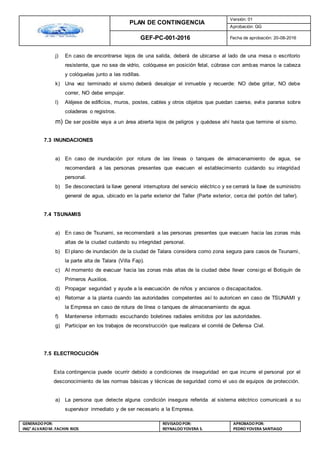 PLAN DE CONTINGENCIA
Versión: 01
Aprobación: GG
GEF-PC-001-2016 Fecha de aprobación: 20-08-2016
GENERADOPOR:
ING° ALVAROM. FACHIN RIOS
REVISADO POR:
REYNALDOYOVERA S.
APROBADOPOR:
PEDROYOVERA SANTIAGO
j) En caso de encontrarse lejos de una salida, deberá de ubicarse al lado de una mesa o escritorio
resistente, que no sea de vidrio, colóquese en posición fetal, cúbrase con ambas manos la cabeza
y colóquelas junto a las rodillas.
k) Una vez terminado el sismo deberá desalojar el inmueble y recuerde: NO debe gritar, NO debe
correr, NO debe empujar.
l) Aléjese de edificios, muros, postes, cables y otros objetos que puedan caerse, evite pararse sobre
coladeras o registros.
m) De ser posible vaya a un área abierta lejos de peligros y quédese ahí hasta que termine el sismo.
7.3 INUNDACIONES
a) En caso de inundación por rotura de las líneas o tanques de almacenamiento de agua, se
recomendará a las personas presentes que evacuen el establecimiento cuidando su integridad
personal.
b) Se desconectará la llave general interruptora del servicio eléctrico y se cerrará la llave de suministro
general de agua, ubicado en la parte exterior del Taller (Parte exterior, cerca del portón del taller).
7.4 TSUNAMIS
a) En caso de Tsunami, se recomendará a las personas presentes que evacuen hacia las zonas más
altas de la ciudad cuidando su integridad personal.
b) El plano de inundación de la ciudad de Talara considera como zona segura para casos de Tsunami,
la parte alta de Talara (Villa Fap).
c) Al momento de evacuar hacia las zonas más altas de la ciudad debe llevar consigo el Botiquín de
Primeros Auxilios.
d) Propagar seguridad y ayude a la evacuación de niños y ancianos o discapacitados.
e) Retornar a la planta cuando las autoridades competentes así lo autoricen en caso de TSUNAMI y
la Empresa en caso de rotura de línea o tanques de almacenamiento de agua.
f) Mantenerse informado escuchando boletines radiales emitidos por las autoridades.
g) Participar en los trabajos de reconstrucción que realizara el comité de Defensa Civil.
7.5 ELECTROCUCIÓN
Esta contingencia puede ocurrir debido a condiciones de inseguridad en que incurre el personal por el
desconocimiento de las normas básicas y técnicas de seguridad como el uso de equipos de protección.
a) La persona que detecte alguna condición insegura referida al sistema eléctrico comunicará a su
supervisor inmediato y de ser necesario a la Empresa.
 