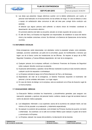 PLAN DE CONTINGENCIA
Versión: 01
Aprobación: GG
GEF-PC-001-2016 Fecha de aprobación: 20-08-2016
GENERADOPOR:
ING° ALVAROM. FACHIN RIOS
REVISADO POR:
REYNALDOYOVERA S.
APROBADOPOR:
PEDROYOVERA SANTIAGO
b) Las áreas que presentan riesgos eléctricos cuentan con la debida señalización, por cuanto, el
personal está habituado en el reconocimiento de las señales de riesgo. En caso se detecte un área
o equipo sin señalización debe comunicar al Jefe del área para corregir dicha condición sub
estándar.
Al detectar que alguna persona está sufriendo un electro shock de inmediato coordinará la
desactivación del suministro eléctrico
El suministro eléctrico del taller se encuentra ubicado en el lado izquierdo del acceso a este.
c) El Jefe del Área y la Empresa de Seguridad son responsables de establecer la causa del electro
shock y las medidas correctivas a tomar. Se informará a la Gerencia de Operaciones de los hechos
ocurridos.
7.6 DISTURBIOS SOCIALES
Estas emergencias están relacionadas con atentados contra la propiedad privada como atentados,
sabotajes, acciones subversivas por parte de la comunidad, grupos de manifestantes o terceros que
hagan uso de la fuerza contra las instalaciones de las Oficinas. Se requiere el apoyo de la PNP,
Seguridad Ciudadana y Fuerzas Militares dependiendo del nivel de la emergencia.
a) Cualquier persona de la empresa notificará a la Gerencia Financiera de Empresa de Seguridad
sobre cualquier disturbio social que se presente.
b) El personal administrativo y operativo de las Oficinas mantendrá la calma en todo momento evitando
cualquier acción de respuesta o contraataque.
c) La Empresa solicitará el apoyo de la Policía Nacional de Perú y de Serenazgo.
d) Dependiendo del nivel de la emergencia, el Gerente Financiero dispondrá el movimiento del
personal y de las unidades vehiculares a un lugar seguro.
e) En caso de intento de dialogo con la empresa, este se canalizará con el Área de Asesoría Legal de
la misma empresa.
7.7 EVACUACIONES MÉDICAS
La Evacuación Médica considera los lineamientos y procedimientos generales para asegurar una
evacuación apropiada y oportuna del personal herido o enfermo desde el lugar del accidente hasta el
centro de atención médica apropiada.
a) Los trabajadores informarán a sus superiores acerca de la ocurrencia de cualquier lesión, así sea
mínima a fin de proceder a su evaluación y tratamiento especializado.
b) Se evaluará la condición del accidentado, se le brindará los Primeros Auxilios de acuerdo a la lesión
o enfermedad. Se coordinara con el Jefe de la Unidad Médica quien evaluará el grado de la lesión
y comunicará a la Empresa.
c) La Empresa, evaluará las causas del accidente y la descripción de las lesiones.
 