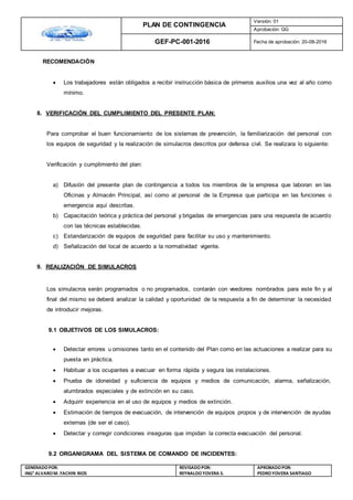 PLAN DE CONTINGENCIA
Versión: 01
Aprobación: GG
GEF-PC-001-2016 Fecha de aprobación: 20-08-2016
GENERADOPOR:
ING° ALVAROM. FACHIN RIOS
REVISADO POR:
REYNALDOYOVERA S.
APROBADOPOR:
PEDROYOVERA SANTIAGO
RECOMENDACIÓN
 Los trabajadores están obligados a recibir instrucción básica de primeros auxilios una vez al año como
mínimo.
8. VERIFICACIÓN DEL CUMPLIMIENTO DEL PRESENTE PLAN:
Para comprobar el buen funcionamiento de los sistemas de prevención, la familiarización del personal con
los equipos de seguridad y la realización de simulacros descritos por defensa civil. Se realizara lo siguiente:
Verificación y cumplimiento del plan:
a) Difusión del presente plan de contingencia a todos los miembros de la empresa que laboran en las
Oficinas y Almacén Principal, así como al personal de la Empresa que participa en las funciones o
emergencia aquí descritas.
b) Capacitación teórica y práctica del personal y brigadas de emergencias para una respuesta de acuerdo
con las técnicas establecidas.
c) Estandarización de equipos de seguridad para facilitar su uso y mantenimiento.
d) Señalización del local de acuerdo a la normatividad vigente.
9. REALIZACIÓN DE SIMULACROS
Los simulacros serán programados o no programados, contarán con veedores nombrados para este fin y al
final del mismo se deberá analizar la calidad y oportunidad de la respuesta a fin de determinar la necesidad
de introducir mejoras.
9.1 OBJETIVOS DE LOS SIMULACROS:

 Detectar errores u omisiones tanto en el contenido del Plan como en las actuaciones a realizar para su
puesta en práctica.
 Habituar a los ocupantes a evacuar en forma rápida y segura las instalaciones.
 Prueba de idoneidad y suficiencia de equipos y medios de comunicación, alarma, señalización,
alumbrados especiales y de extinción en su caso.
 Adquirir experiencia en el uso de equipos y medios de extinción.
 Estimación de tiempos de evacuación, de intervención de equipos propios y de intervención de ayudas
externas (de ser el caso).
 Detectar y corregir condiciones inseguras que impidan la correcta evacuación del personal.
9.2 ORGANIGRAMA DEL SISTEMA DE COMANDO DE INCIDENTES:
 