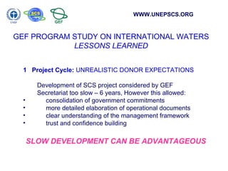 WWW.UNEPSCS.ORG 
GEF PROGRAM STUDY ON INTERNATIONAL WATERS 
LESSONS LEARNED 
1 Project Cycle: UNREALISTIC DONOR EXPECTATIONS 
Development of SCS project considered by GEF 
Secretariat too slow – 6 years, However this allowed: 
• consolidation of government commitments 
• more detailed elaboration of operational documents 
• clear understanding of the management framework 
• trust and confidence building 
SLOW DEVELOPMENT CAN BE ADVANTAGEOUS 
 