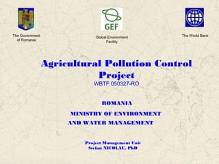 Agricultural Pollution Control
Project
WBTF 050327-RO
ROMANIA
MINISTRY OF ENVIRONMENT
AND WATER MANAGEMENT
Project Management Unit
Stefan NICOLAU, PhD
The Government
of Romania
Global Environment
Facility
The World Bank
 
