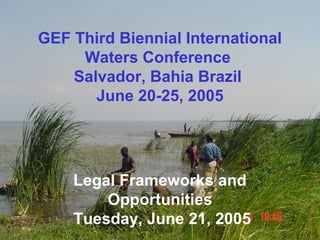 GEF Third Biennial International 
Waters Conference 
Salvador, Bahia Brazil 
June 20-25, 2005 
Legal Frameworks and 
Opportunities 
Tuesday, June 21, 2005 
 