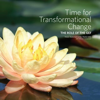 Time for
                                                            Transformational
                                                                     Change
                                                                  The Role of the GEF
                                                                    Vision Statement of Dr. Naoko Ishii
                                                                                   GEF CEO and Chairperson




V i s i o n S tat e m e n t o f D r . N a o k o I s h i i                                            1
 