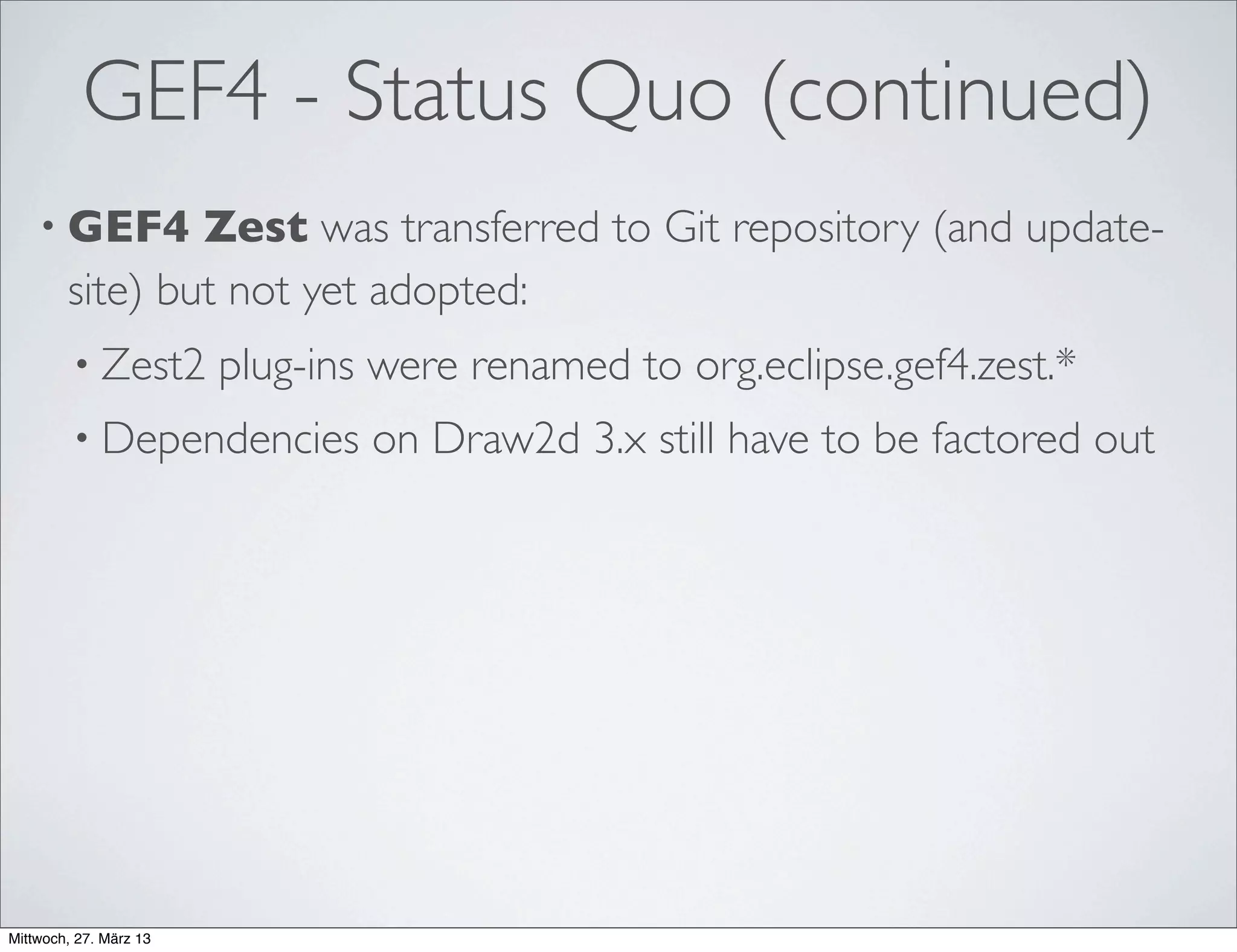 GEF4 Geometry
• No distinction in low and high precision, but just a single double-precision
API (with built-in imprecision for comparisons).
• Different geometric abstractions for different purposes:
• Euclidean (Vector, Straight,Angle)
• Projective (Vector3D, Straight3D)
• Planar (Point, Dimension, Line, QuadraticCurve, CubicCurve,
BezierCurve, Polyline, PolyBezier, Ellipse, Rectangle, Pie,Arc, Polygon,
CurvedPolygon, RoundedRectangle, Ring, Region, Path)
• Conversions to/from AWT and SWT (and between them)
 