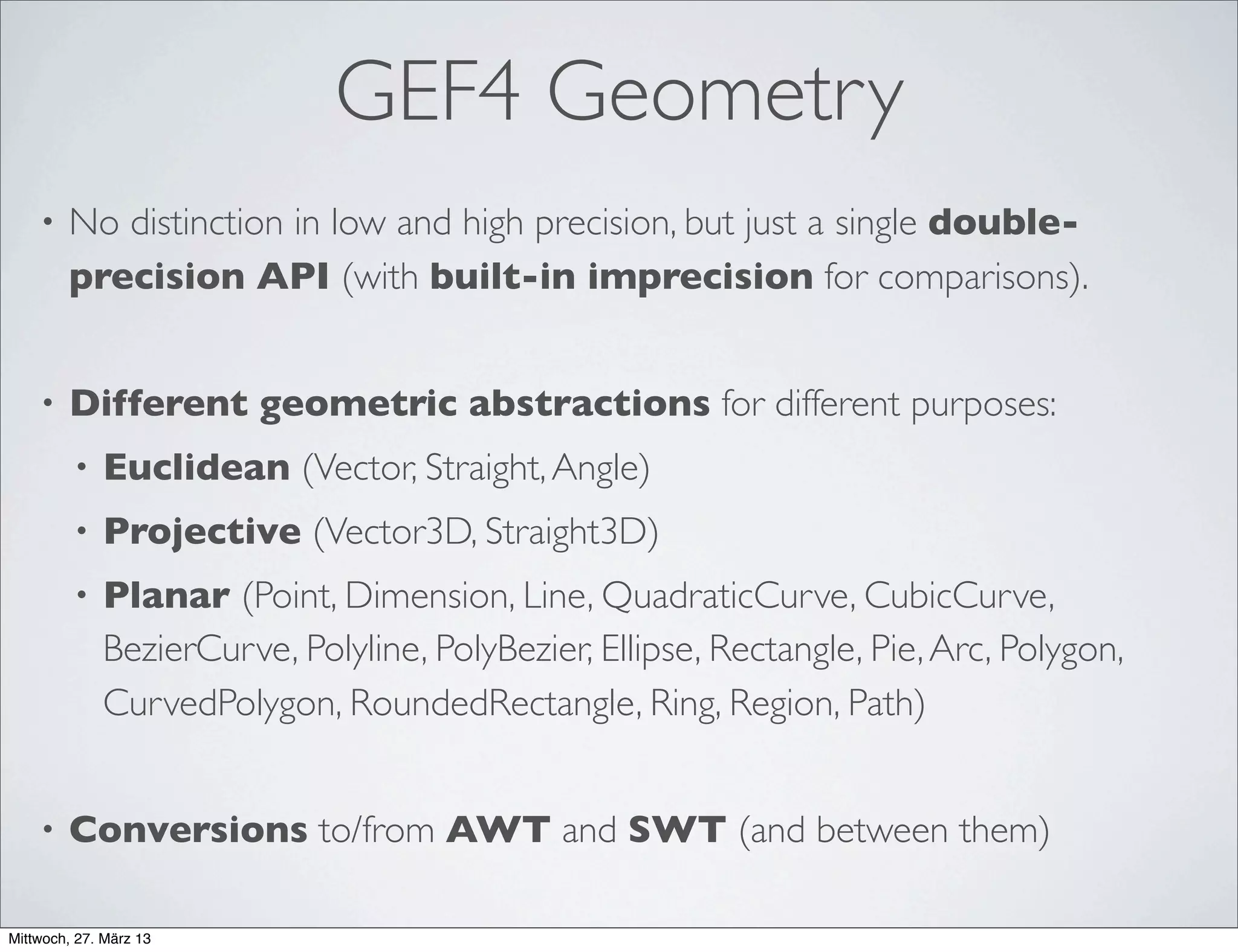 GEF4 Planar Geometry - Features
• Support for "non-standard" geometries:
• Arbitrary Bezier curves, curved polygons
• Approximation via BezierCurves & Interpolation via PolyBeziers
• Characteristics-related core abstractions (IGeometry, ICurve, IShape,
IMultiShape)
• Construction-related base-classes (AbstractRectangleBased-
Geometry,AbstractPointListBasedGeometry,...)
• Direct support for afﬁne transformations (ITranslatable, IScalable,
IRotatable)
• No direct SWT dependencies (SWT-related conversions bundled in
optional plug-in)
 