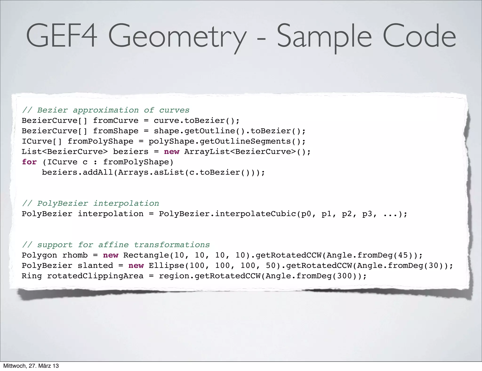 GEF4 Graphics
• Support for rendering (planar) geometries, images, and text
on an underlying Canvas/Graphics
• Key abstractions (Font, Image, Color) and transparent
support for multiple widget toolkits (SWT,AWT, JavaFX*)
• Save push/pop/restore and get/set of graphics state
• Combinations of advanced graphics features like xor-mode,
patterns (color, gradient, image), afﬁne transformations, etc.
• Extensible image processing support (Pixel-Filter, Channel-
Filter, Convolution-Filter)
*) Graphics based on JavaFX Canvas API already prototyped byTom Schindl
 