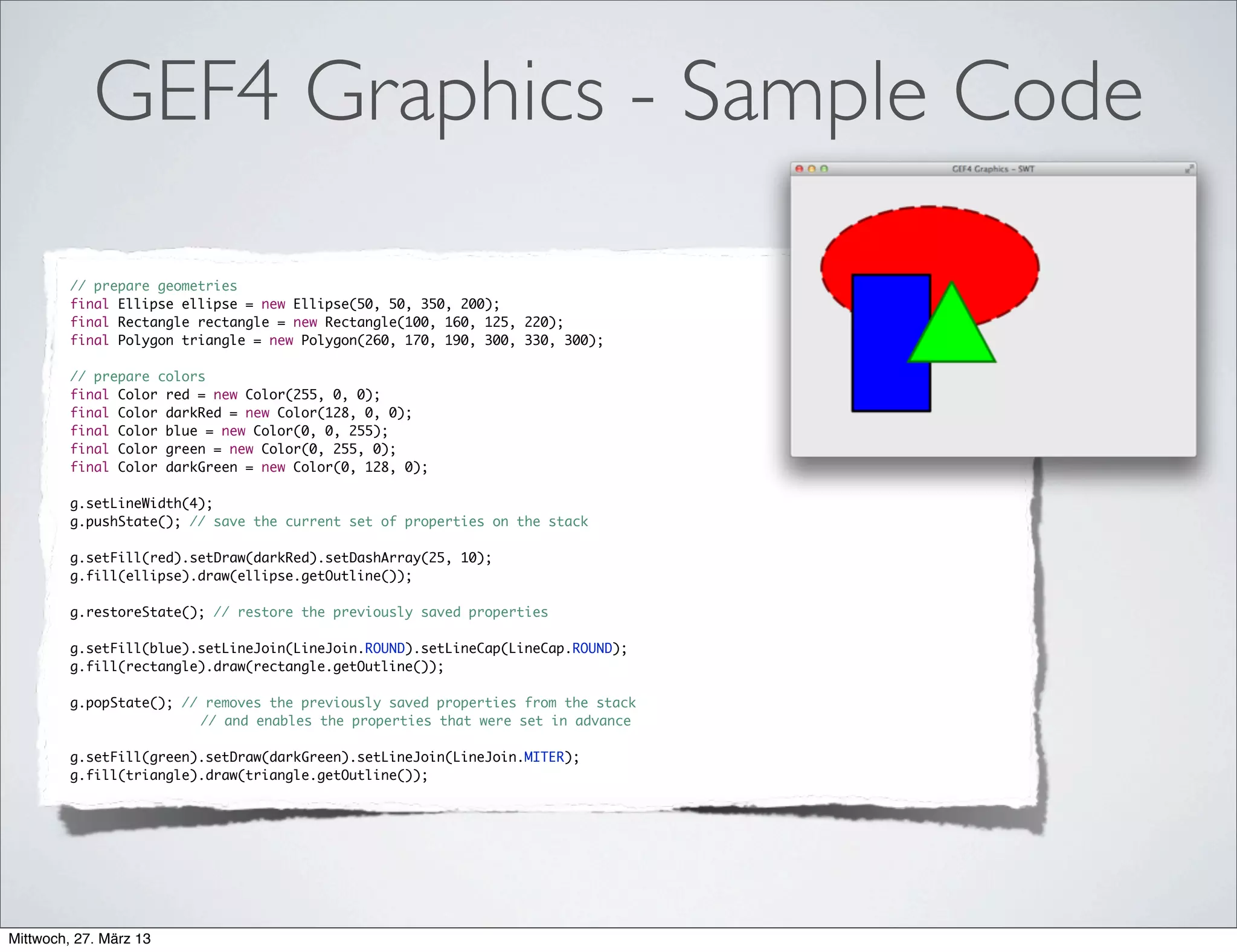 GEF4 Graphics - More Sample Code
• Java2D:
• GEF4 Graphics (Java2D & SWT):
g2d.translate(50, 50);
g2d.setPaint(new RadialGradientPaint(new Point(50, 50), 50, new Point(
40, 40), new float[] { 0, .5f, 1 }, new Color[] {
new Color(255, 255, 255), new Color(255, 0, 0),
new Color(0, 0, 0) }, CycleMethod.REFLECT));
g2d.fill(new Rectangle(0, 0, 200, 200));
g.translate(50, 50);
Ellipse ellipse = new Ellipse(0, 0, 100, 100);
g.setFill(new Gradient.Radial(ellipse, ellipse
.getCenter().translate(-10, -10), CycleMode.REFLECT)
.addStop(0.0, new Color(255, 255, 255))
.addStop(0.5, new Color(255, 0, 0))
.addStop(1.0, new Color(0, 0, 0)));
g.fill(new Rectangle(0, 0, 200, 200));
 