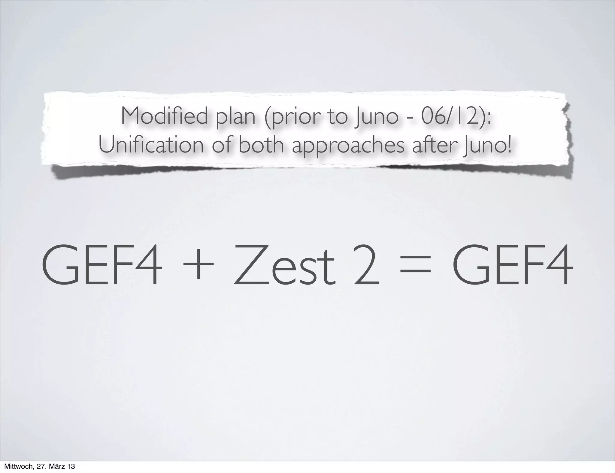 GEF4 - A Uniﬁed Approach
• A uniﬁed approach with a shared code base and a
common namespace (org.eclipse.gef4) for all plug-ins.
• Advantages:
• Clear distinction between GEF proper as the production
component and GEF4 as the provisional one
• Chance to not only refactor GEF components but the
componentization itself, which is only "historically" justiﬁed.
 
