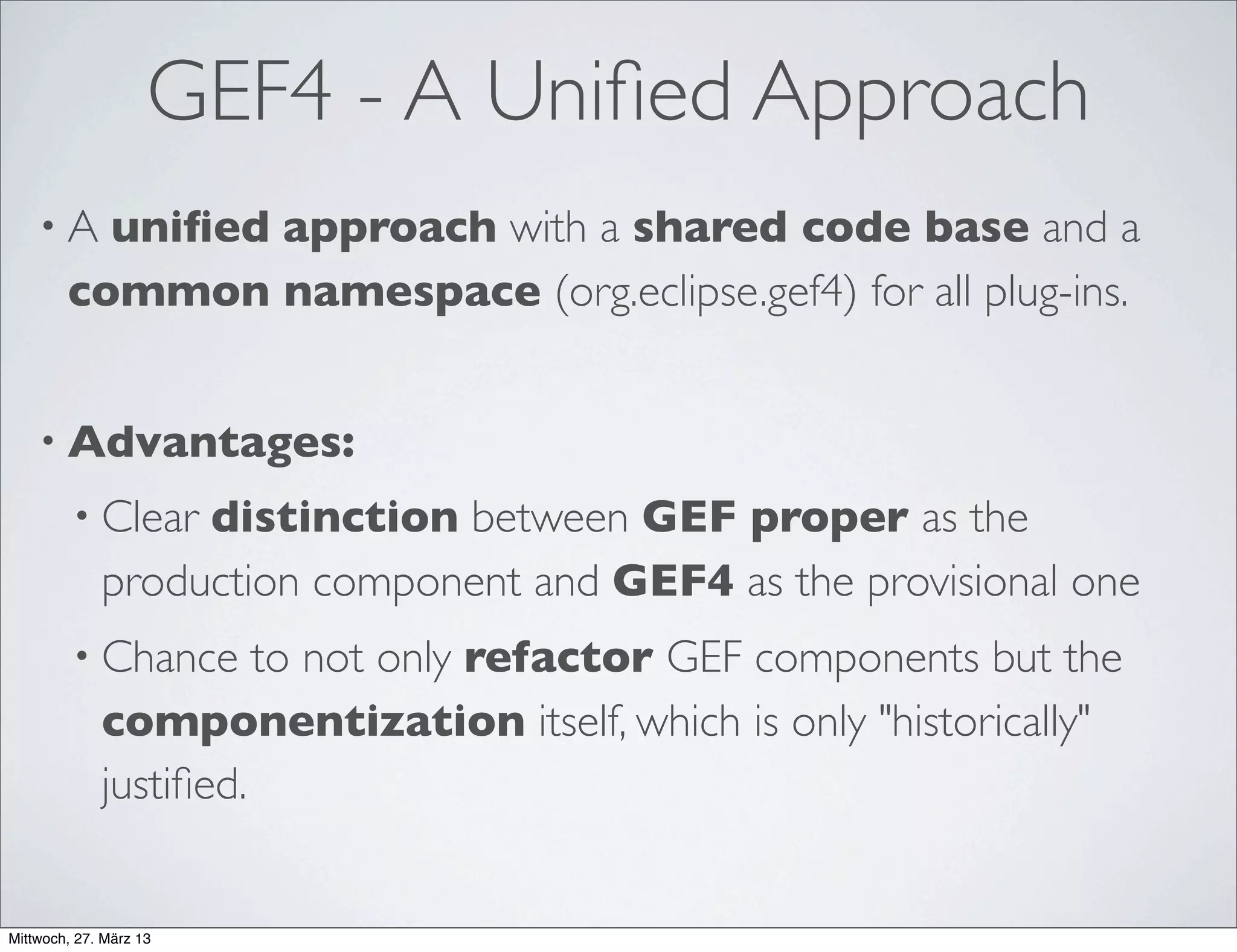 GEF4 - Status Quo
• GEF4 Geometry component was initiated in 2011, work has been
ﬁnalized with the Juno release:
• Functionally complete (at least for now)
• 344 JUnit tests, ~77% instruction coverage
• GEF4 Graphics component was initiated directly after Juno and is
currently under work:
• Functionally nearly complete for SWT/AWT, intended JavaFX adoption
about to start
• Still limited tests and quite a bit of adjustment needed w.r.t. "platform-
speciﬁc" issues of SWT
 