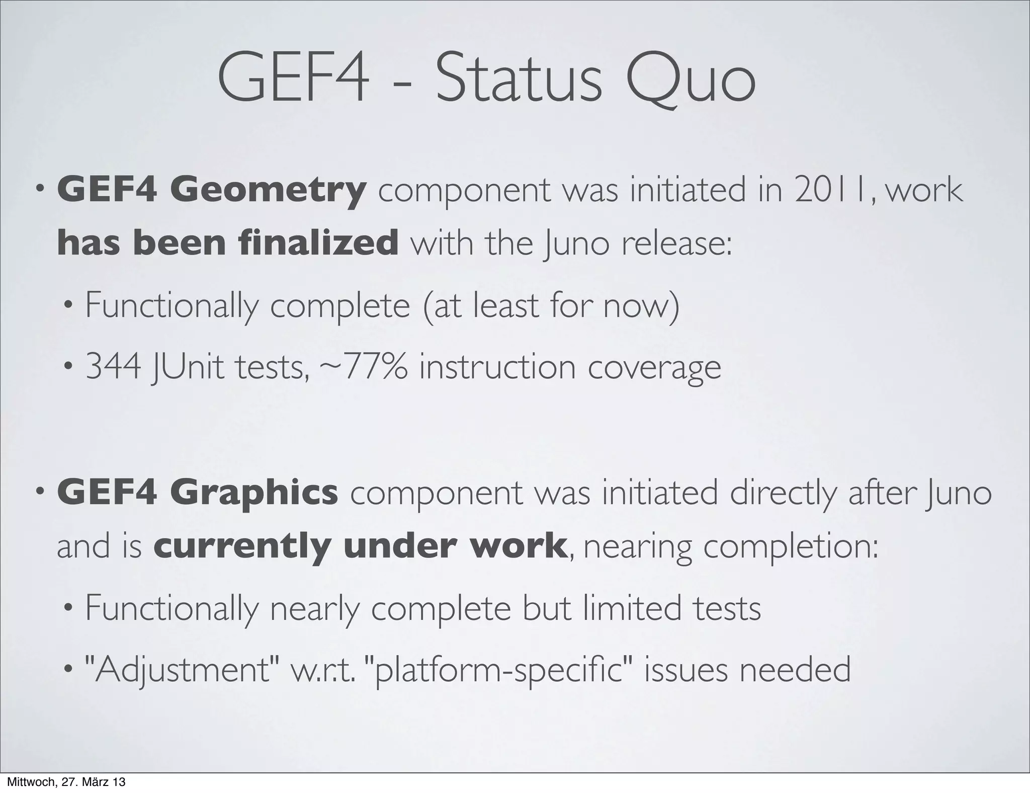 GEF4 - Status Quo (continued)
• GEF4 Zest was transferred to Git repository (and update-
site) but not yet adopted:
• Zest2 plug-ins were renamed to org.eclipse.gef4.zest.*
• Dependencies on Draw2d 3.x still have to be factored out
 
