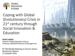 Coping with Global
(Evolutionary) Crisis in
21st century through
Social Innovation &
Education
Pavel Luksha
Director, Global Education Futures
Professor, SKOLKOVO School of Management
8th Worldwide Meeting on Human Values
Monterrey, Mexico
21 October 2016
 