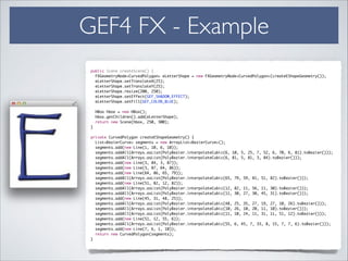 GEF4 FX - Example
public Scene createScene() {	
FXGeometryNode<CurvedPolygon> eLetterShape = new FXGeometryNode<CurvedPolygon>(createEShapeGeometry());	
eLetterShape.setTranslateX(25);	
eLetterShape.setTranslateY(25);	
eLetterShape.resize(200, 250);	
eLetterShape.setEffect(GEF_SHADOW_EFFECT);	
eLetterShape.setFill(GEF_COLOR_BLUE);	
!
HBox hbox = new HBox();	
hbox.getChildren().add(eLetterShape);	
return new Scene(hbox, 250, 300);	
}	
!
private CurvedPolygon createEShapeGeometry() {	
List<BezierCurve> segments = new ArrayList<BezierCurve>();	
segments.add(new Line(1, 10, 6, 10));	
segments.addAll(Arrays.asList(PolyBezier.interpolateCubic(6, 10, 5, 25, 7, 52, 6, 70, 6, 81).toBezier()));	
segments.addAll(Arrays.asList(PolyBezier.interpolateCubic(6, 81, 5, 81, 3, 84).toBezier()));	
segments.add(new Line(3, 84, 3, 87));	
segments.add(new Line(3, 87, 64, 86));	
segments.add(new Line(64, 86, 65, 79));	
segments.addAll(Arrays.asList(PolyBezier.interpolateCubic(65, 79, 59, 81, 51, 82).toBezier()));	
segments.add(new Line(51, 82, 12, 82));	
segments.addAll(Arrays.asList(PolyBezier.interpolateCubic(12, 82, 11, 56, 11, 30).toBezier()));	
segments.addAll(Arrays.asList(PolyBezier.interpolateCubic(11, 30, 27, 30, 45, 31).toBezier()));	
segments.add(new Line(45, 31, 48, 25));	
segments.addAll(Arrays.asList(PolyBezier.interpolateCubic(48, 25, 35, 27, 19, 27, 10, 26).toBezier()));	
segments.addAll(Arrays.asList(PolyBezier.interpolateCubic(10, 26, 10, 20, 11, 10).toBezier()));	
segments.addAll(Arrays.asList(PolyBezier.interpolateCubic(11, 10, 24, 11, 31, 11, 51, 12).toBezier()));	
segments.add(new Line(51, 12, 55, 6));	
segments.addAll(Arrays.asList(PolyBezier.interpolateCubic(55, 6, 45, 7, 33, 8, 15, 7, 7, 6).toBezier()));	
segments.add(new Line(7, 6, 1, 10));	
return new CurvedPolygon(segments);	
}
 