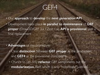 GEF4
• Our approach to develop the next generation API
• Development takes place in parallel to maintenance of GEF
proper (Draw2D/GEF 3.x / Zest 1.x), API is provisional until a
ﬁnal replacement
!
• Advantages of this procedure:!
• Clear distinction between GEF proper as the production
and GEF4 as the provisional component!
• Chance to not only refactor GEF components but the
modularization itself, which is only "historically" justiﬁed.
Image courtesy of edtechie99 / ﬂickr
 