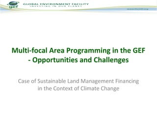 Multi-focal Area Programming in the GEF 
- Opportunities and Challenges 
Case of Sustainable Land Management Financing 
in the Context of Climate Change 
 