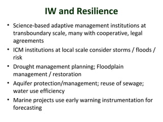 IW and Resilience 
• Science-based adaptive management institutions at 
transboundary scale, many with cooperative, legal 
agreements 
• ICM institutions at local scale consider storms / floods / 
risk 
• Drought management planning; Floodplain 
management / restoration 
• Aquifer protection/management; reuse of sewage; 
water use efficiency 
• Marine projects use early warning instrumentation for 
forecasting 
 