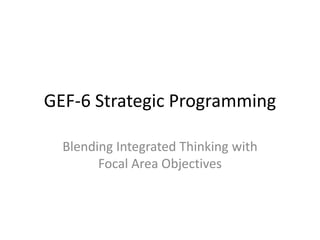 GEF-6 Strategic Programming 
Blending Integrated Thinking with 
Focal Area Objectives 
 