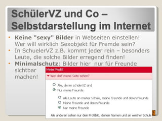 Keine "sexy" Bilder  in Webseiten einstellen! Wer will wirklich Sexobjekt für Fremde sein?  In SchuelerVZ z.B. kommt jeder rein – besonders Leute, die solche Bilder erregend finden! Minimalschutz : Bilder hier  nur für Freunde sichtbar machen! 