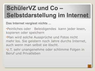 Das Internet vergisst nichts ... Peinliches oder  Beleidigendes  kann jeder lesen, kopieren oder speichern  Man wird solche Aussprüche und Fotos nicht mehr los. Sie geistern noch Jahre durchs Internet, auch wenn man selbst sie löscht. z.T. sehr unangenehme oder schlimme Folgen in Beruf und Privatleben 