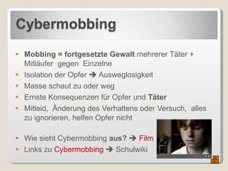 Mobbing = fortgesetzte Gewalt  mehrerer Täter + Mitläufer  gegen  Einzelne Isolation der Opfer    Ausweglosigkeit Masse schaut zu oder weg  Ernste Konsequenzen für Opfer und  Täter Mitleid,  Änderung des Verhaltens oder Versuch,  alles zu ignorieren, helfen Opfer nicht Wie sieht Cybermobbing  aus?      Film Links zu  Cybermobbing     Schulwiki 