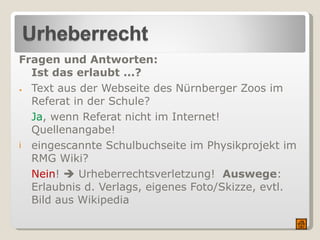 Fragen und Antworten: Ist das erlaubt ...? Text aus der Webseite des Nürnberger Zoos im  Referat in der Schule? Ja , wenn Referat nicht im Internet!  Quellenangabe! eingescannte Schulbuchseite im Physikprojekt im RMG Wiki? Nein !    Urheberrechtsverletzung!  Auswege : Erlaubnis d. Verlags, eigenes Foto/Skizze, evtl. Bild aus Wikipedia 